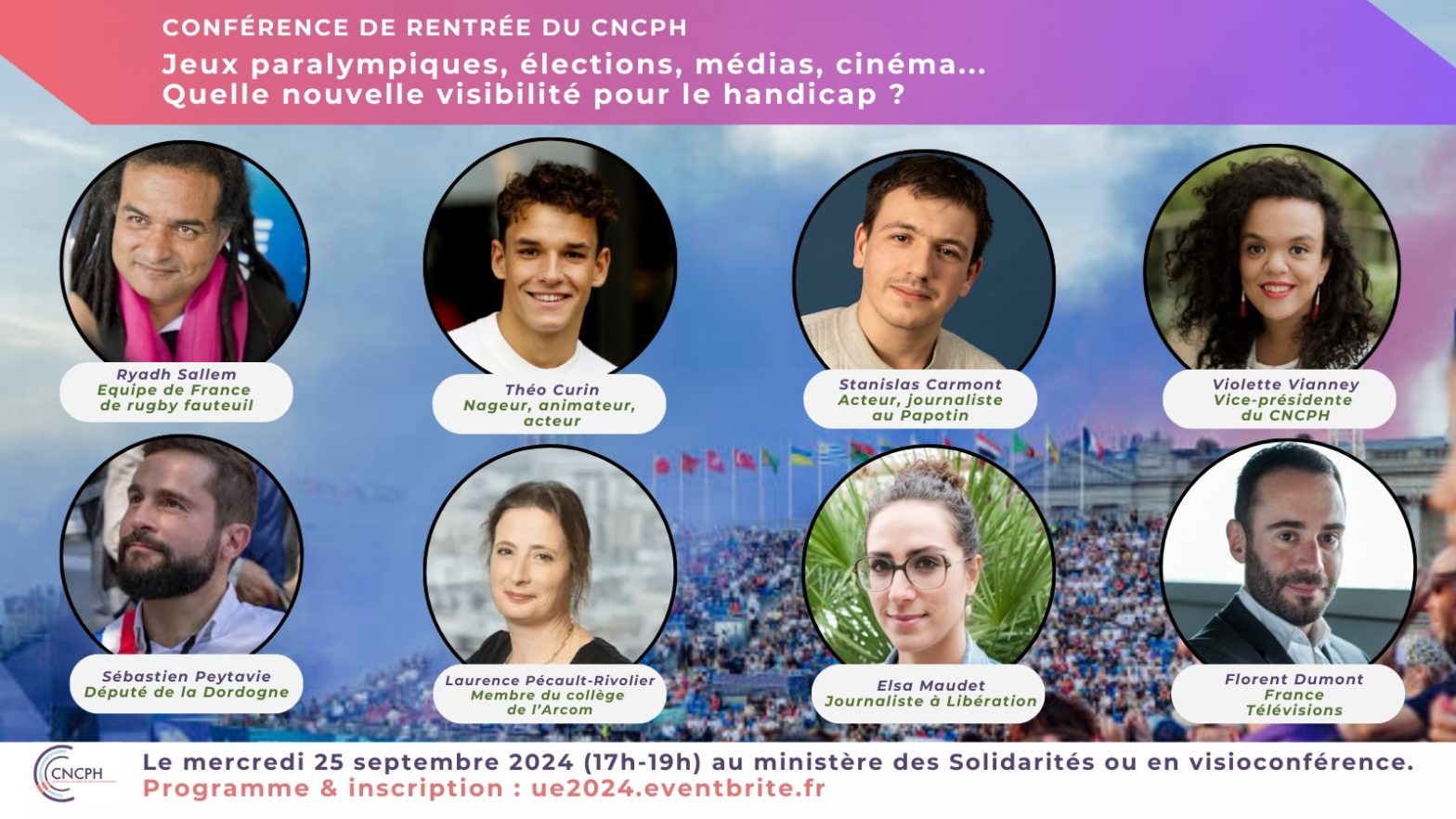 Le visuel présente les photographies des intervenants de la conférence de rentrée du CNCPH qui aura lieu le mercredi 25 septembre entre 17h et 19h au ministère des Solidarités (salle Laroque) ou en visioconférence : "Jeux paralympiques, élections, médias, cinéma... Quelle nouvelle visibilité pour le handicap ?"Les intervenants sont les suivants : Ryad Sallem (équipe de France de rugby fauteuil), Théo Curin (nageur, animateur et acteur), Laurence Pécault-Rivolier (membre du collège de l’Arcom), Elsa Maudet (journaliste à Libération), Sébastien Peytavie (député de la Dordogne), Stanislas Carmont (acteur et journaliste au Papotin), Florent Dumont (Directeur adjoint des antennes et des programmes de France Télévisions)…Le programme et l'inscription sont accessible ici : https://ue2024.eventbrite.fr