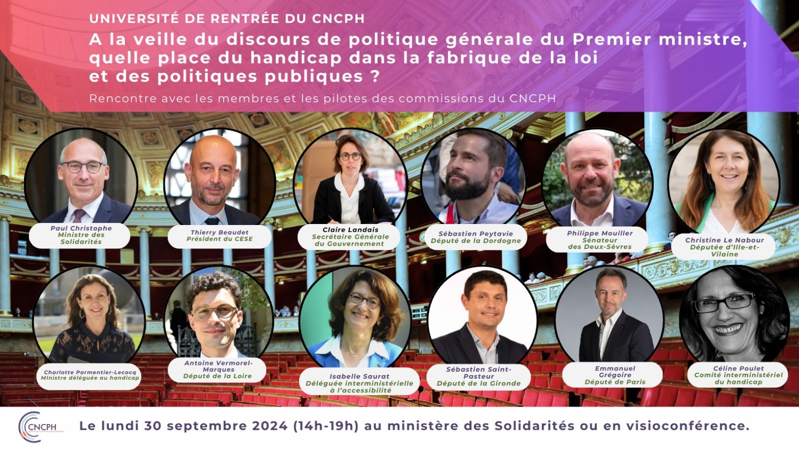 Université de rentrée du CNCPH : « À la veille du discours de politique générale du Premier ministre, quelle place du handicap dans la fabrique de la loi et des politiques publiques ? Rencontre avec les membres et les pilotes des commissions du CNCPH » Lundi 30 septembre (14h-19h) au ministère des Solidarités ou en visioconférence. Des intervenants figurent sur l’invitation : Paul Christophe (ministre des Solidarités, de l’Autonomie et de l’Egalité entre les femmes et les hommes), Thierry Beaudet (président du CESE), Claire Landais (Secrétaire Générale du Gouvernement), Sébastien Peytavie (député de la Dordogne), Philippe Mouiller (sénateur des Deux-Sèvres), Christine Le Nabour (députée d’Ille-et-Vilaine), Charlotte Parmentier-Lecocq (ministre déléguée en charge des personnes en situation de handicap), Antoine Vermorel-Marques (député de la Loire), Isabelle Saurat (déléguée interministérielle à l’accessibilité), Sébastien Saint-Pasteur (député de la Gironde), Emmanuel Grégoire (député de Paris), Céline Poulet (CIH). Arrière plan : hémicycle