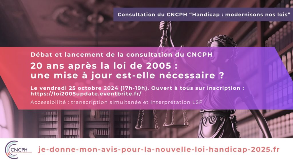 invitation au débat et au lancement de la consultation du CNCPH. Le visuel en second plan est une photographie qui montre une salle de bibliothèque remplie de livres. Au milieu de la pièce, il y a une statue de femme représentant la justice qui tient une balance. Le texte présent dans l'image est le suivant : « Consultation du CNCPH - Handicap : modernisons nos lois - Débat et lancement de la consultation du CNCPH - 20 ans après la loi de 2005 : une mise à jour est-elle nécessaire ? - Le vendredi 25 octobre 2024 (17h-19h). Ouvert à tous sur inscription : https://loi2005update.eventbrite.fr Accessibilité : transcription simultanée et interprétation LSF »