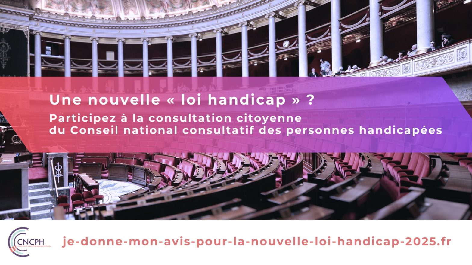 Visuel avec, en arrière-plan une photographie de l'hémicycle de l'Assemblée nationale, le logo du CNCPH, et le texte : Une nouvelle loi handicap ? Participez à la consultation citoyenne du Conseil national consultatif des personnes handicapées : https://je-donne-mon-avis-pour-la-nouvelle-loi-handicap-2025.fr"